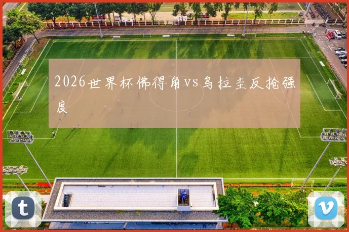 2026世界杯佛得角vs乌拉圭反抢强度
