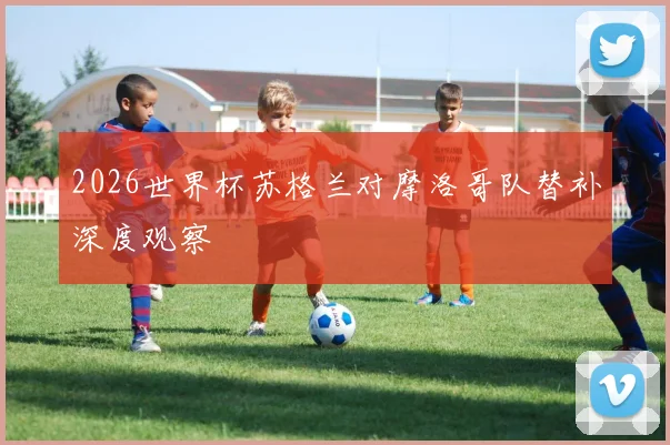 2026世界杯苏格兰对摩洛哥队替补深度观察