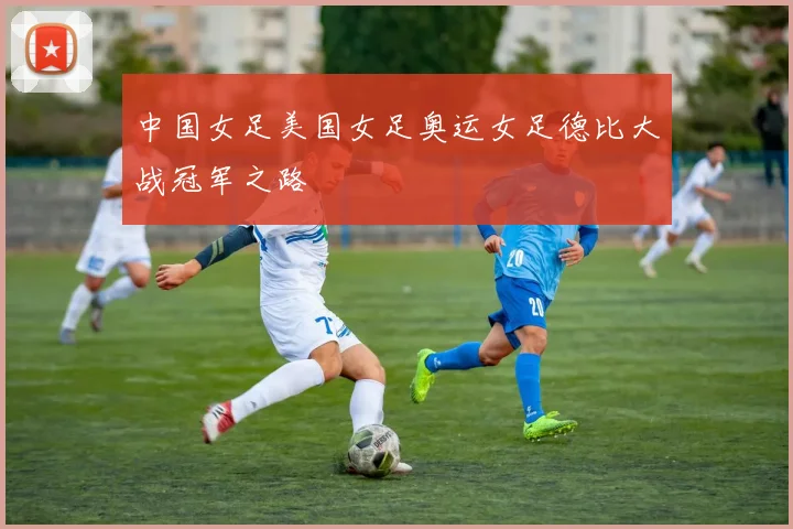 中国女足美国女足奥运女足德比大战冠军之路