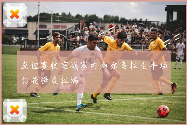 友谊赛收官战塞内加尔乌拉圭半场打花强度拉满