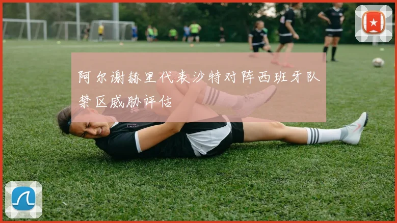 阿尔谢赫里代表沙特对阵西班牙队禁区威胁评估