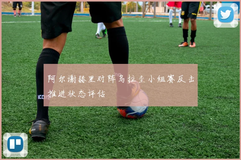阿尔谢赫里对阵乌拉圭小组赛反击推进状态评估