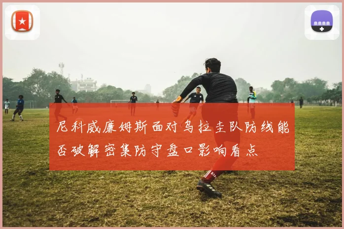 尼科威廉姆斯面对乌拉圭队防线能否破解密集防守盘口影响看点