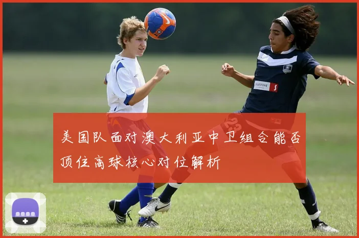 美国队面对澳大利亚中卫组合能否顶住高球核心对位解析