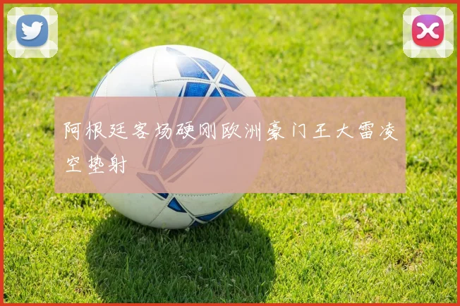 阿根廷客场硬刚欧洲豪门王大雷凌空垫射