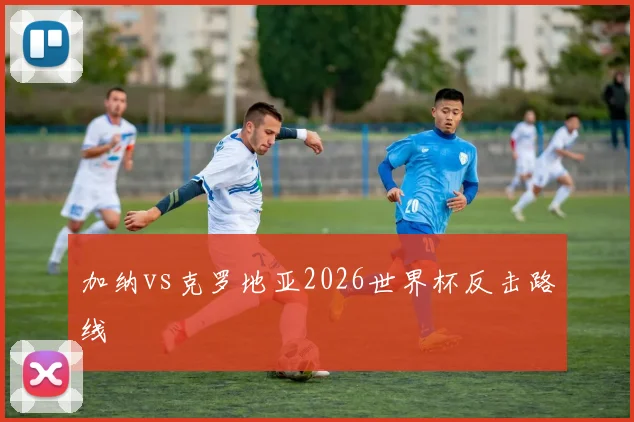 加纳vs克罗地亚2026世界杯反击路线