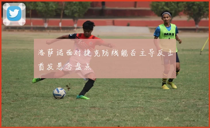 洛萨诺面对捷克防线能否主导反击首发悬念盘点