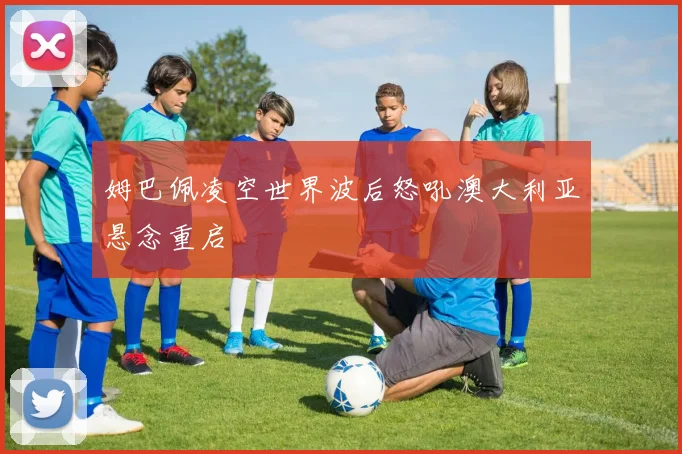 姆巴佩凌空世界波后怒吼澳大利亚悬念重启