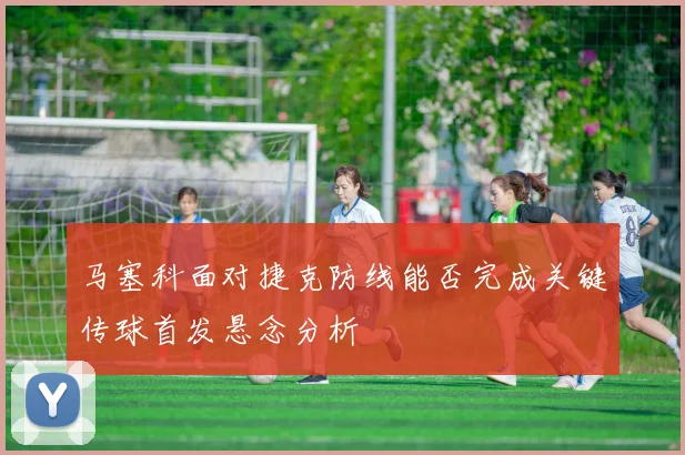 马塞科面对捷克防线能否完成关键传球首发悬念分析