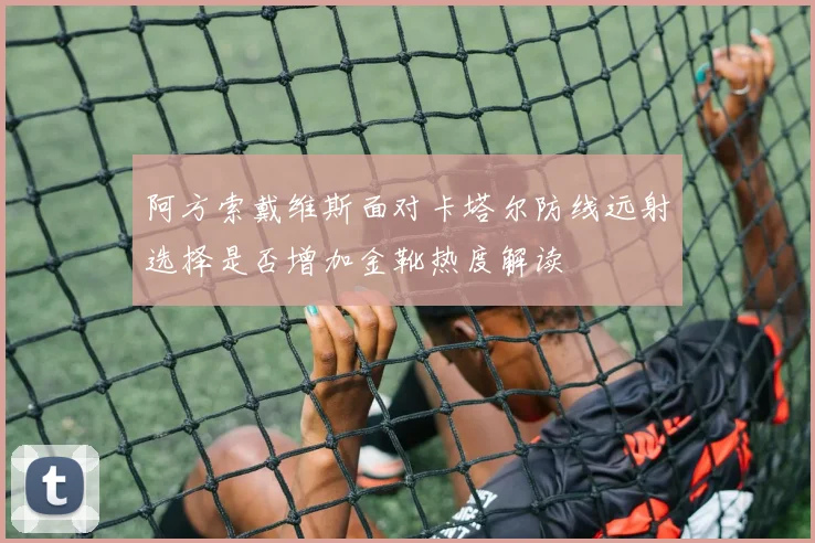 阿方索戴维斯面对卡塔尔防线远射选择是否增加金靴热度解读