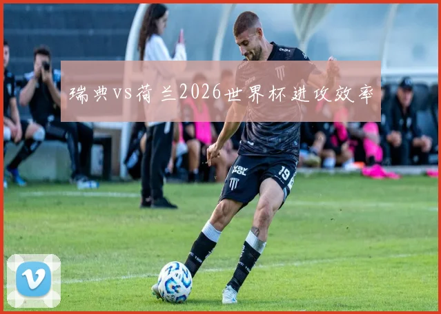 瑞典vs荷兰2026世界杯进攻效率