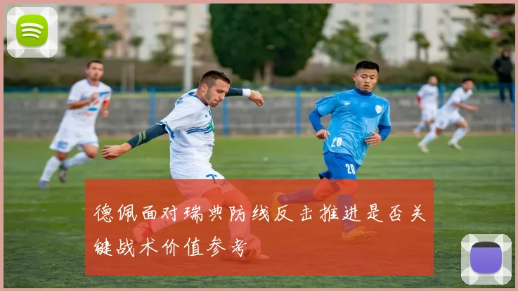 德佩面对瑞典防线反击推进是否关键战术价值参考