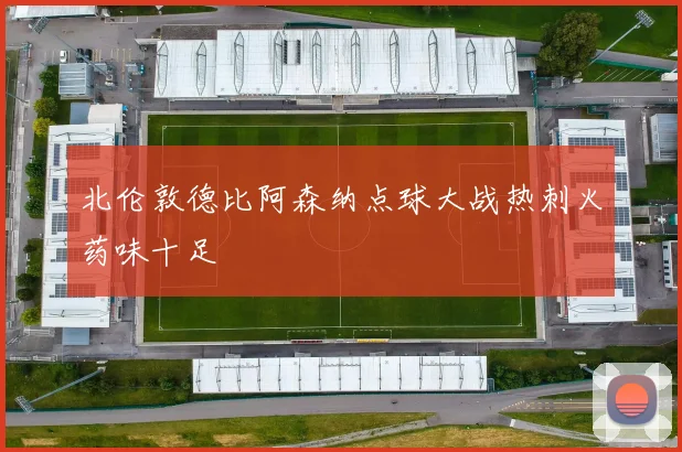 北伦敦德比阿森纳点球大战热刺火药味十足