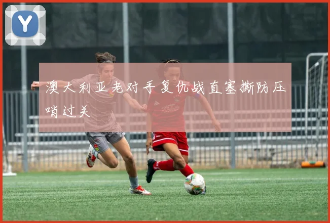 澳大利亚老对手复仇战直塞撕防压哨过关