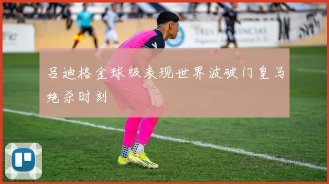 吕迪格金球级表现世界波破门皇马绝杀时刻