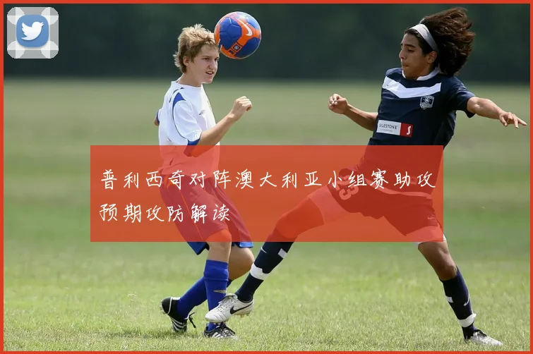 普利西奇对阵澳大利亚小组赛助攻预期攻防解读